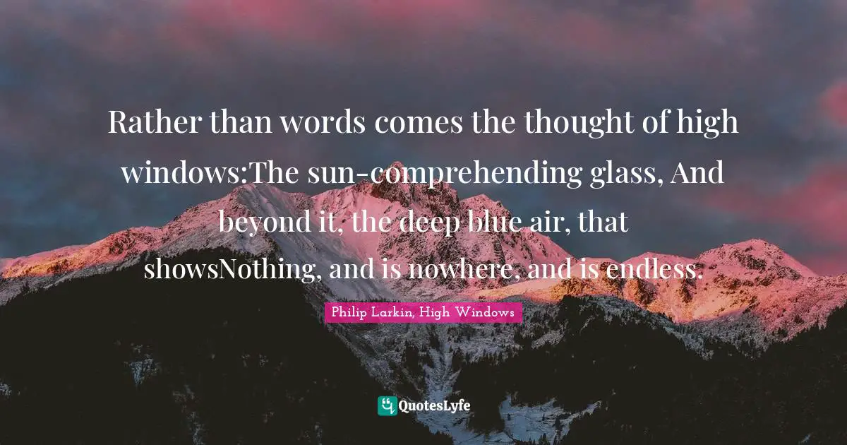 Rather than words comes the thought of high windows:The sun-comprehending glass, And beyond it, the deep blue air, that showsNothing, and is nowhere, and is endless.