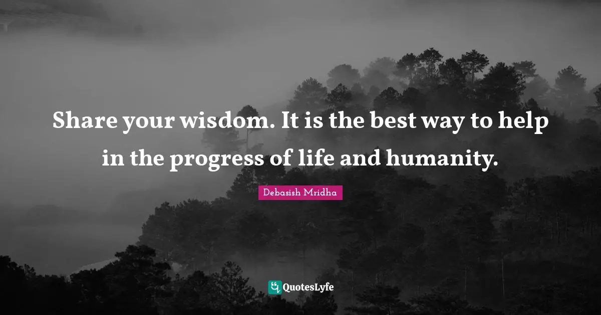 Share your wisdom. It is the best way to help in the progress of life and humanity.