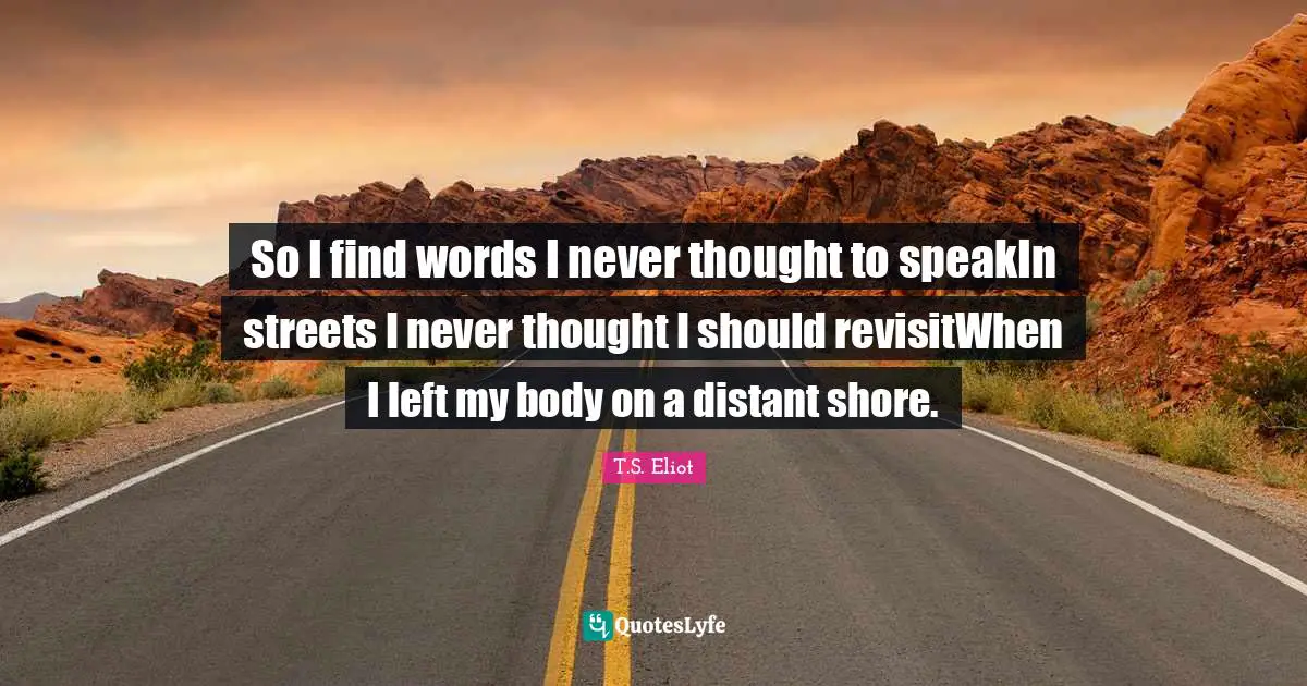 So I find words I never thought to speakIn streets I never thought I should revisitWhen I left my body on a distant shore.