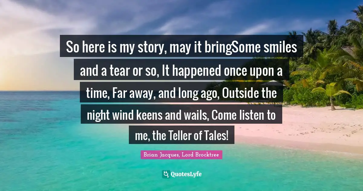 So here is my story, may it bringSome smiles and a tear or so, It happened once upon a time, Far away, and long ago, Outside the night wind keens and wails, Come listen to me, the Teller of Tales!