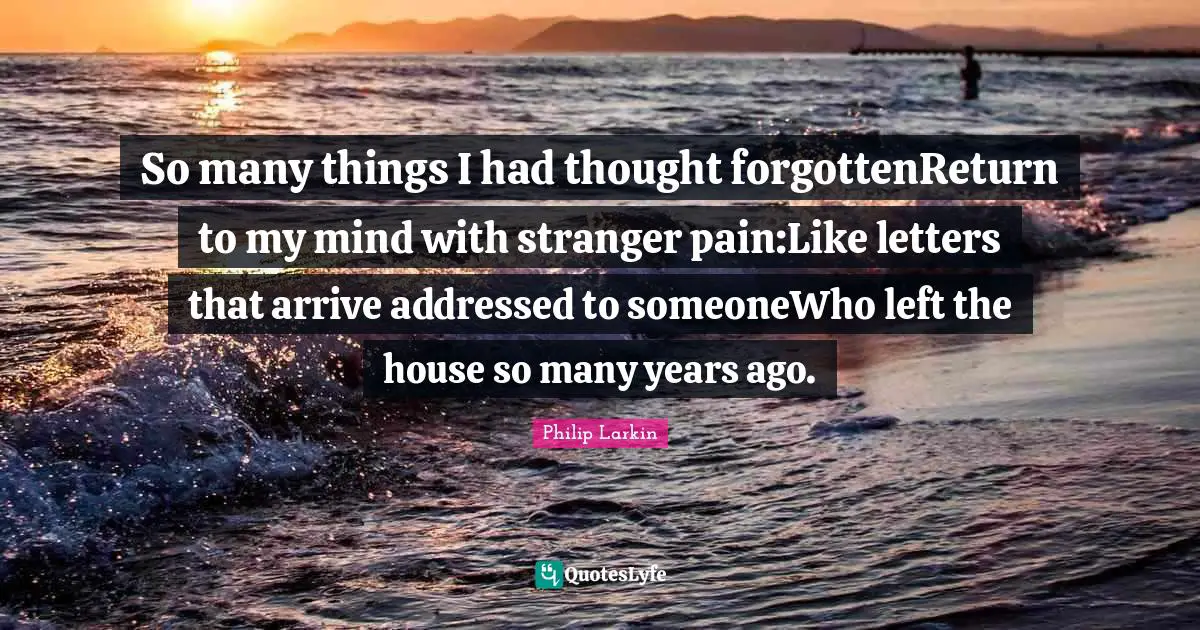 So many things I had thought forgottenReturn to my mind with stranger pain:Like letters that arrive addressed to someoneWho left the house so many years ago.