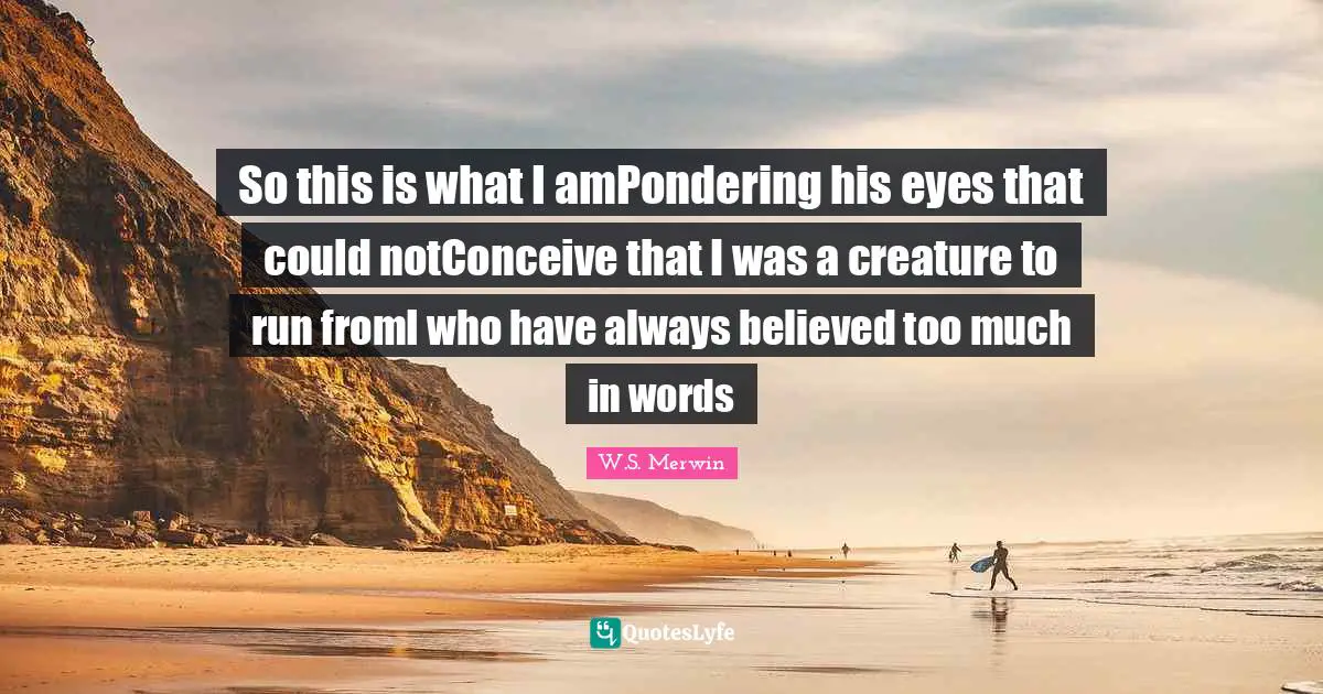 So this is what I amPondering his eyes that could notConceive that I was a creature to run fromI who have always believed too much in words