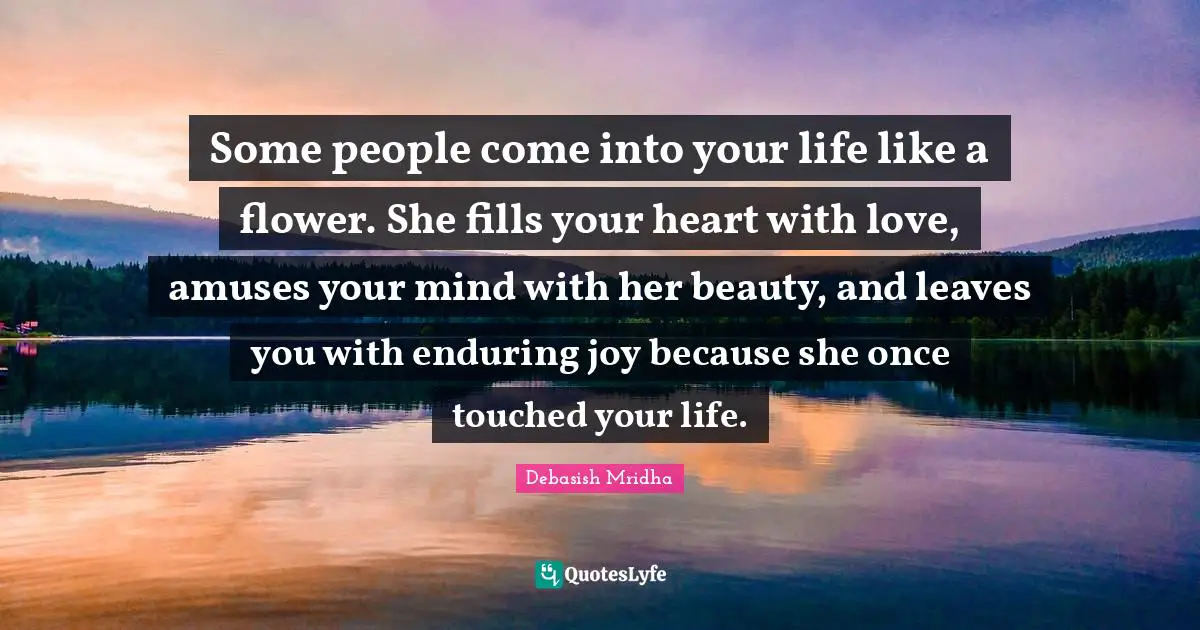 Enduring Quotes: "Some people come into your life like a flower. She fills your heart with love, amuses your mind with her beauty, and leaves you with enduring joy because she once touched your life."
