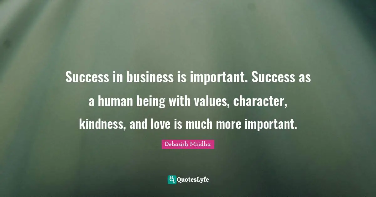 Success in business is important. Success as a human being with values, character, kindness, and love is much more important.