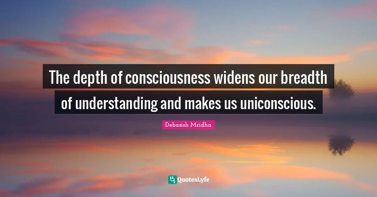 The depth of consciousness widens our breadth of understanding and makes us uniconscious.