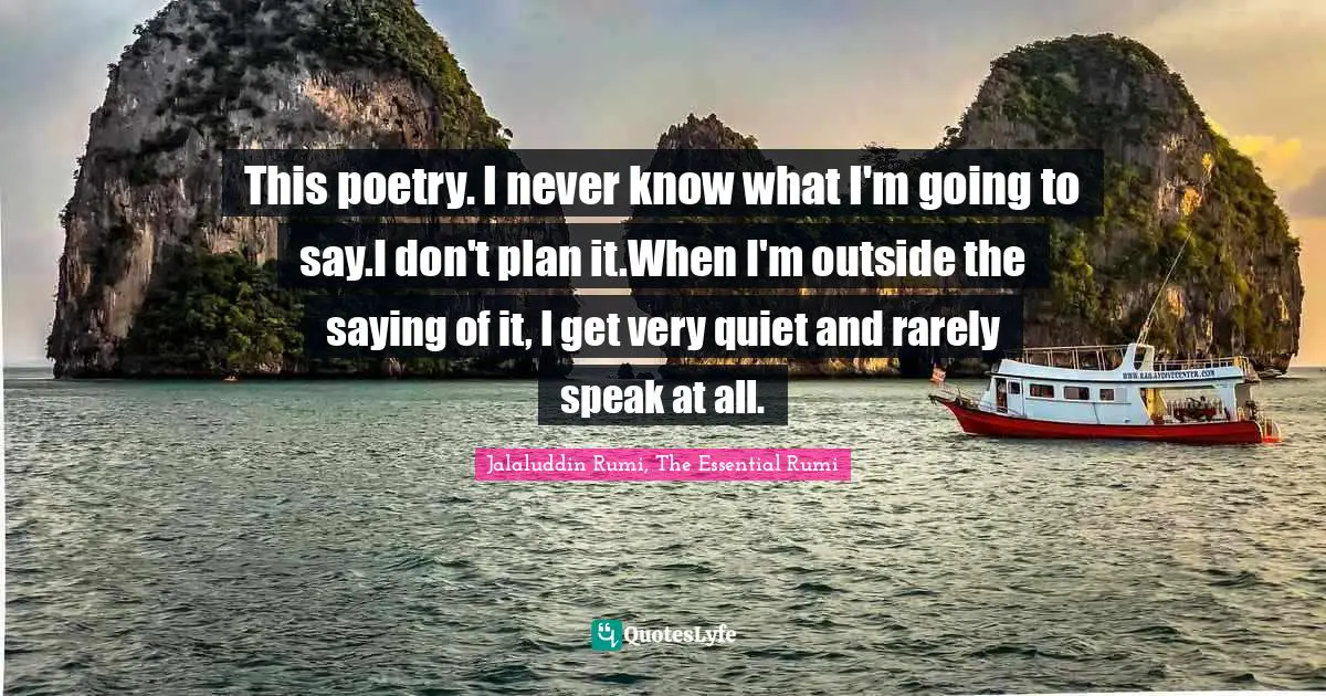 This poetry. I never know what I'm going to say.I don't plan it.When I'm outside the saying of it, I get very quiet and rarely speak at all.