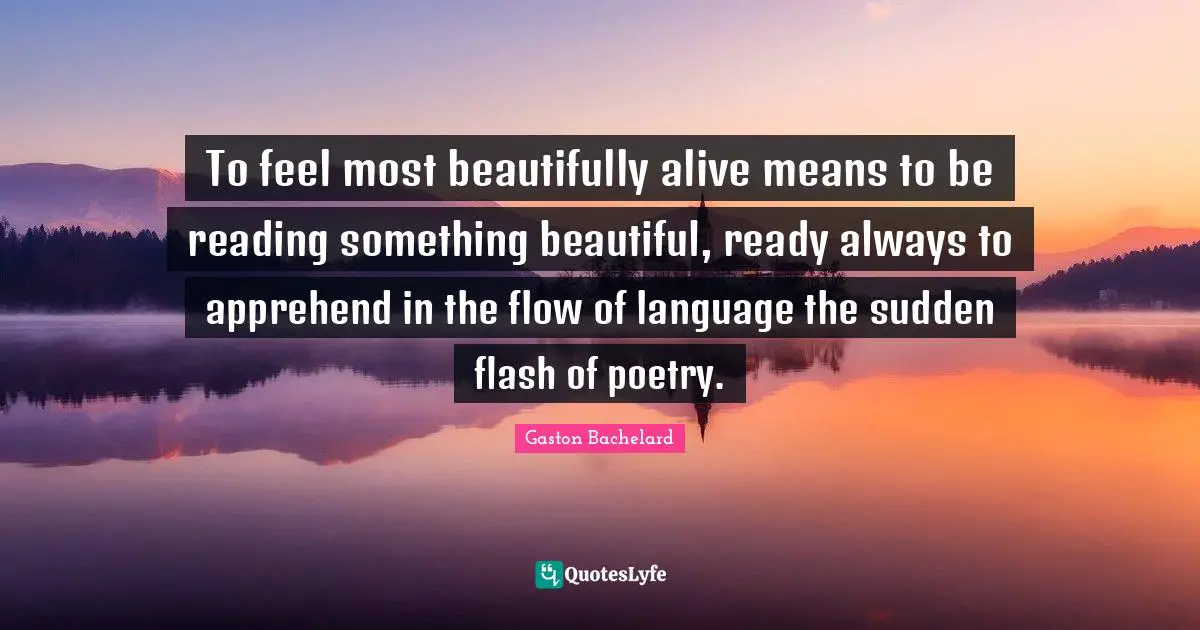 To feel most beautifully alive means to be reading something beautiful, ready always to apprehend in the flow of language the sudden flash of poetry.