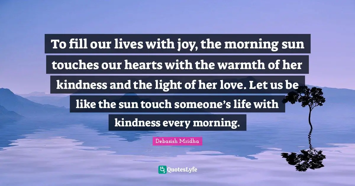 To fill our lives with joy, the morning sun touches our hearts with the warmth of her kindness and the light of her love. Let us be like the sun touch someone’s life with kindness every morning.