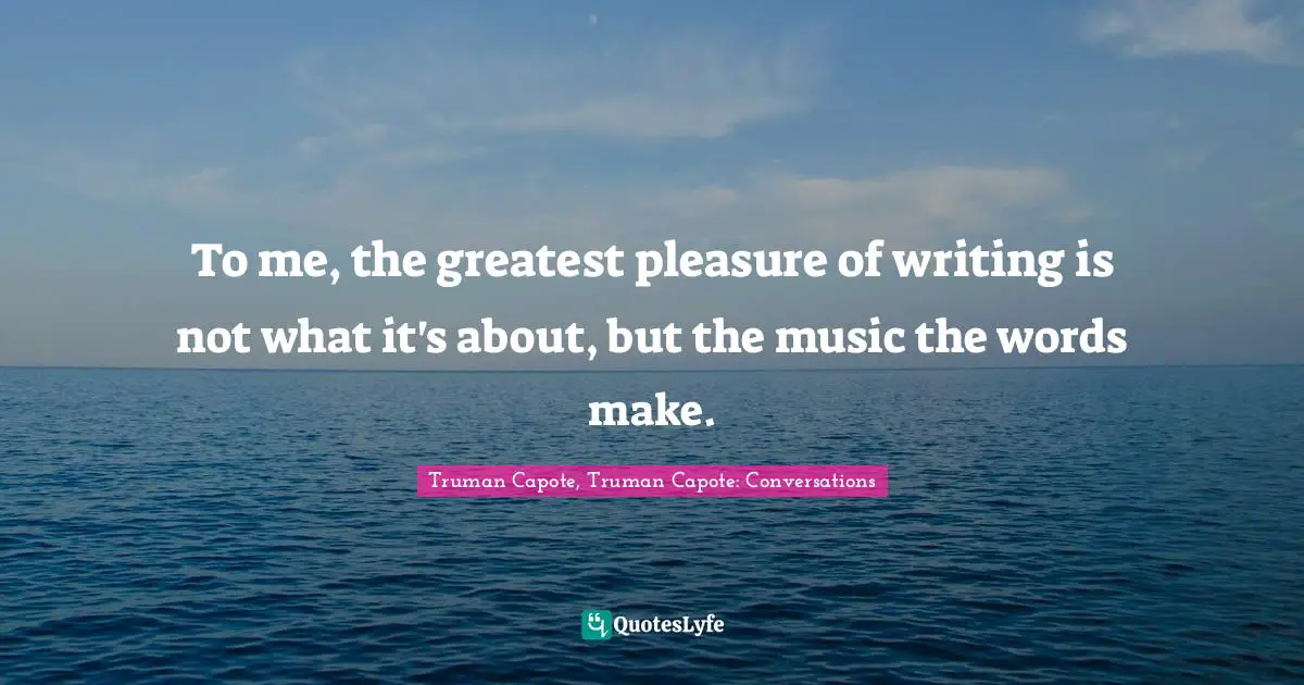 To me, the greatest pleasure of writing is not what it's about, but the music the words make.