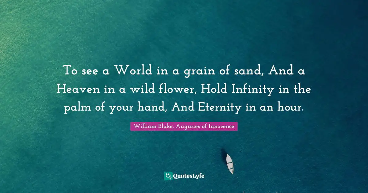 William Blake, Auguries of Innocence Quotes: To see a World in a grain of sand, And a Heaven in a wild flower, Hold Infinity in the palm of your hand, And Eternity in an hour.