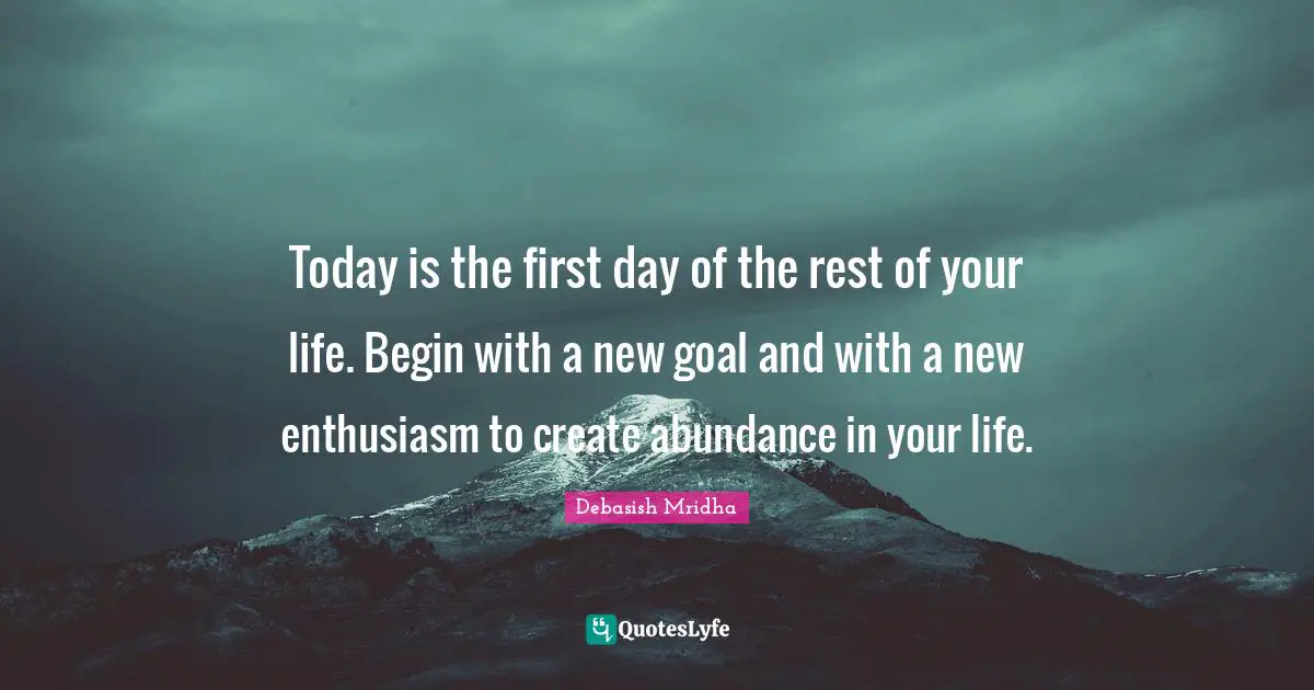 Today is the first day of the rest of your life. Begin with a new goal and with a new enthusiasm to create abundance in your life.
