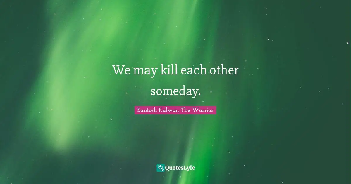 We may kill each other someday.