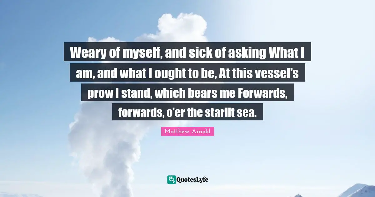 Weary of myself, and sick of asking What I am, and what I ought to be, At this vessel's prow I stand, which bears me Forwards, forwards, o'er the starlit sea.