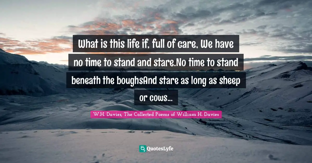 What is this life if, full of care, We have no time to stand and stare.No time to stand beneath the boughsAnd stare as long as sheep or cows...