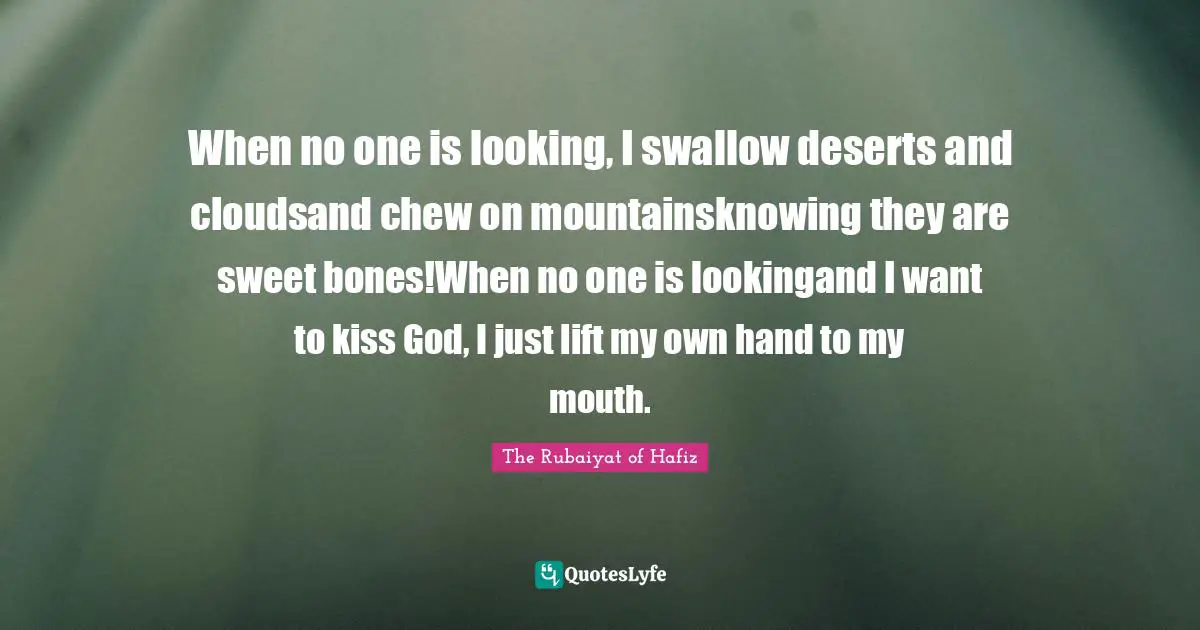 When no one is looking, I swallow deserts and cloudsand chew on mountainsknowing they are sweet bones!When no one is lookingand I want to kiss God, I just lift my own hand to my mouth.