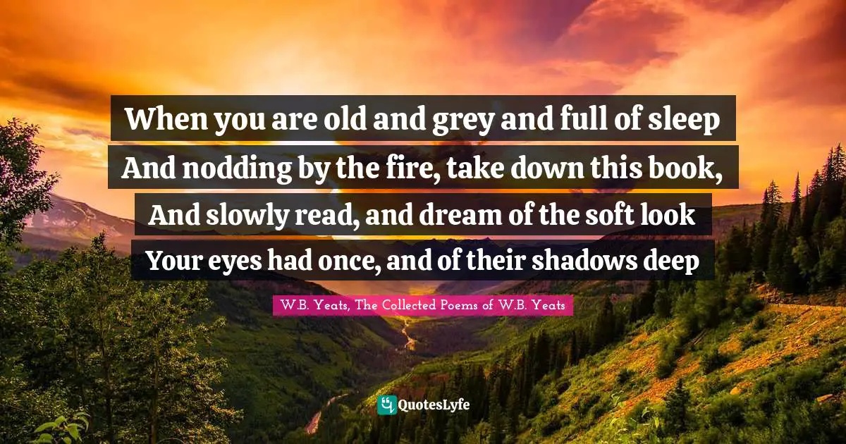 When you are old and grey and full of sleep And nodding by the fire, take down this book, And slowly read, and dream of the soft look Your eyes had once, and of their shadows deep