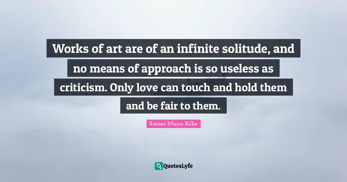 Works of art are of an infinite solitude, and no means of approach is so useless as criticism. Only love can touch and hold them and be fair to them.