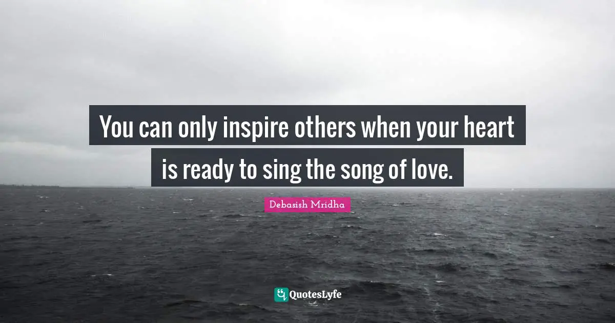 You can only inspire others when your heart is ready to sing the song of love.