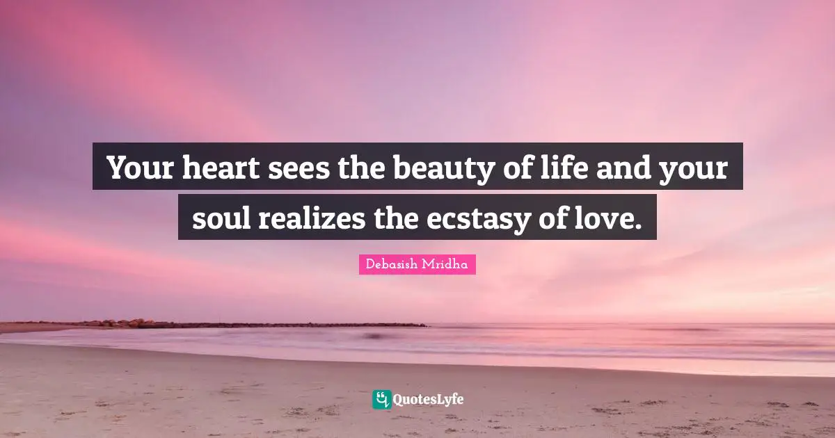 Your heart sees the beauty of life and your soul realizes the ecstasy of love.