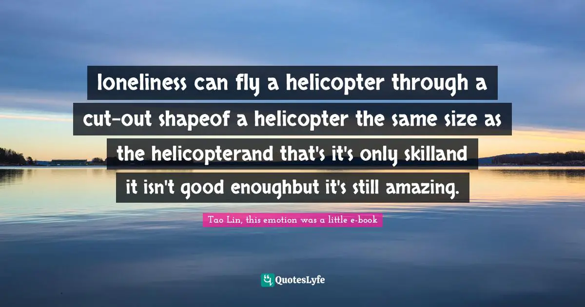 loneliness can fly a helicopter through a cut-out shapeof a helicopter the same size as the helicopterand that's it's only skilland it isn't good enoughbut it's still amazing.