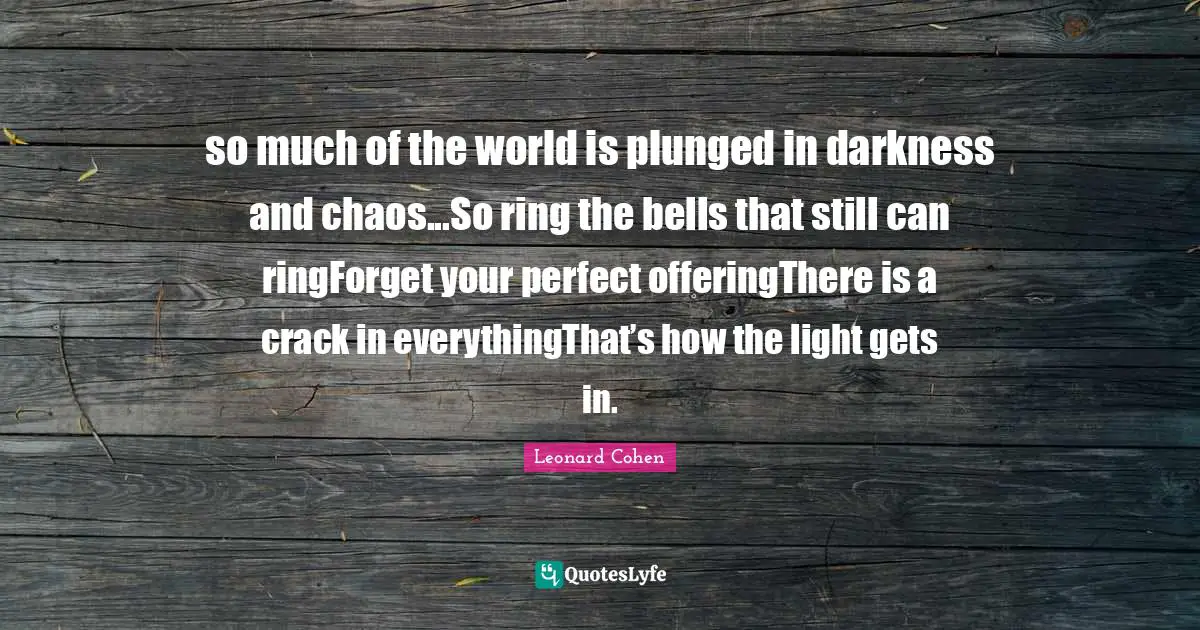so much of the world is plunged in darkness and chaos...So ring the bells that still can ringForget your perfect offeringThere is a crack in everythingThat’s how the light gets in.