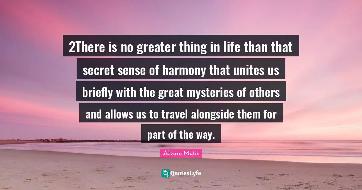 2There is no greater thing in life than that secret sense of harmony that unites us briefly with the great mysteries of others and allows us to travel alongside them for part of the way.