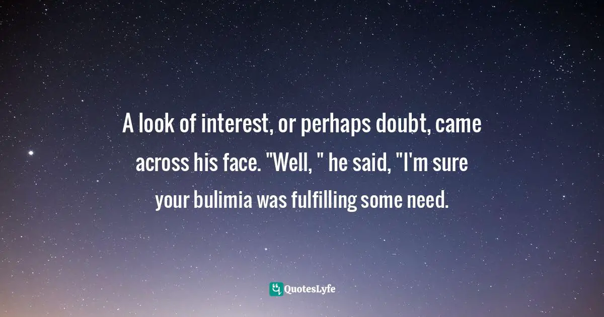 Disorders Quotes: "A look of interest, or perhaps doubt, came across his face. "Well, " he said, "I'm sure your bulimia was fulfilling some need."
