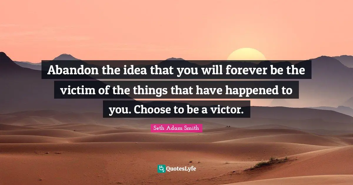 Abandon the idea that you will forever be the victim of the things that have happened to you. Choose to be a victor.
