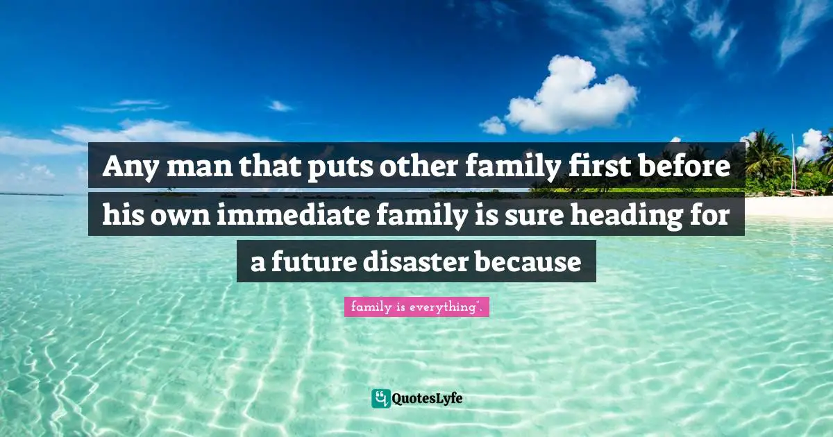 Any man that puts other family first before his own immediate family is sure heading for a future disaster because