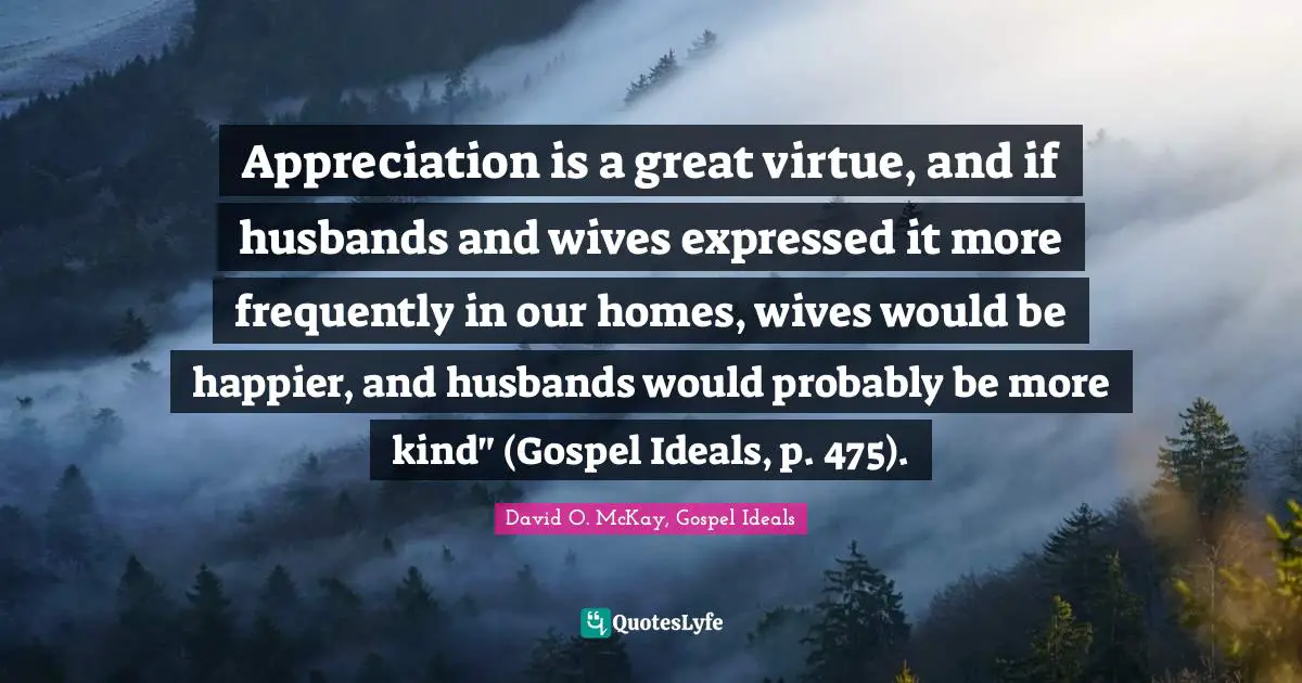Appreciation is a great virtue, and if husbands and wives expressed it more frequently in our homes, wives would be happier, and husbands would probably be more kind" (Gospel Ideals, p. 475).