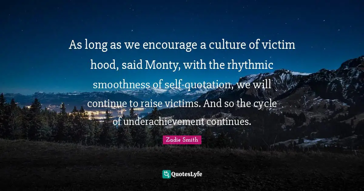 As long as we encourage a culture of victim hood, said Monty, with the rhythmic smoothness of self-quotation, we will continue to raise victims. And so the cycle of underachievement continues.