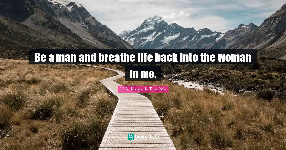 Be a man and breathe life back into the woman in me.