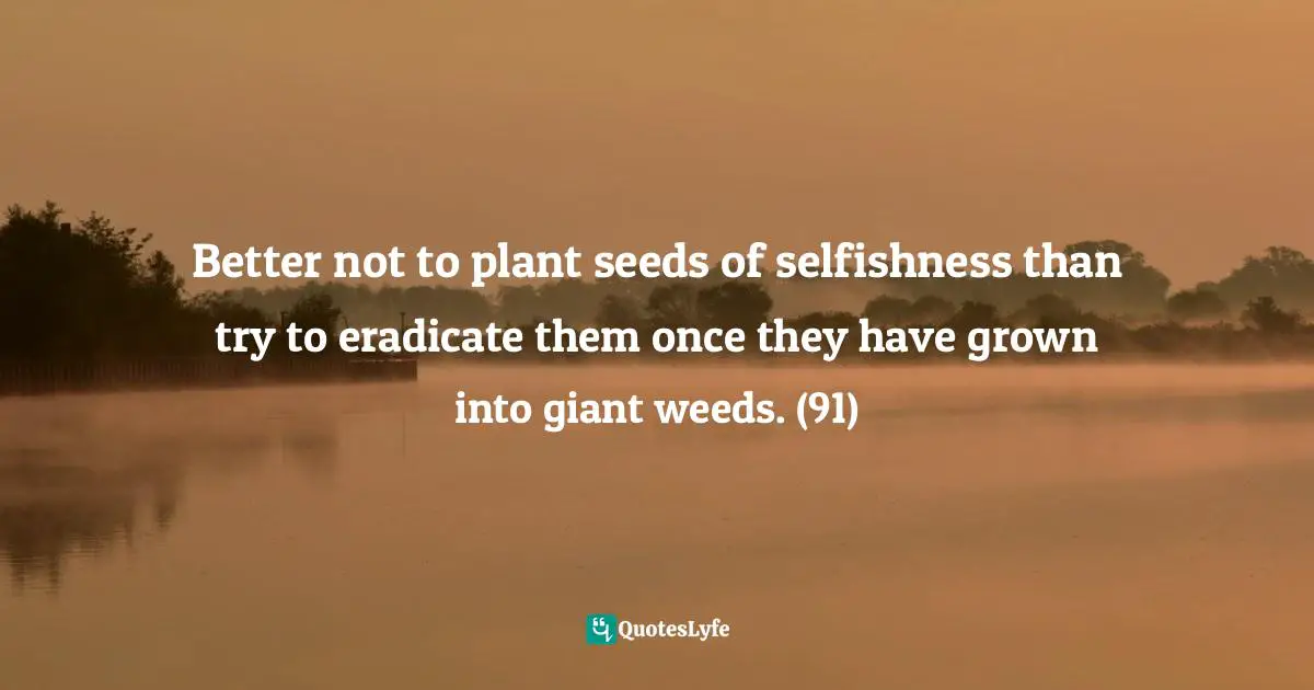 Better not to plant seeds of selfishness than try to eradicate them once they have grown into giant weeds. (91)