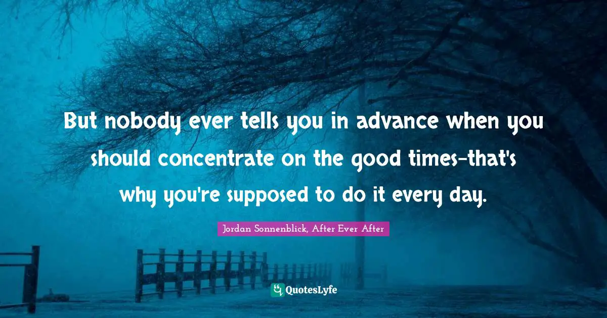 But nobody ever tells you in advance when you should concentrate on the good times-that's why you're supposed to do it every day.