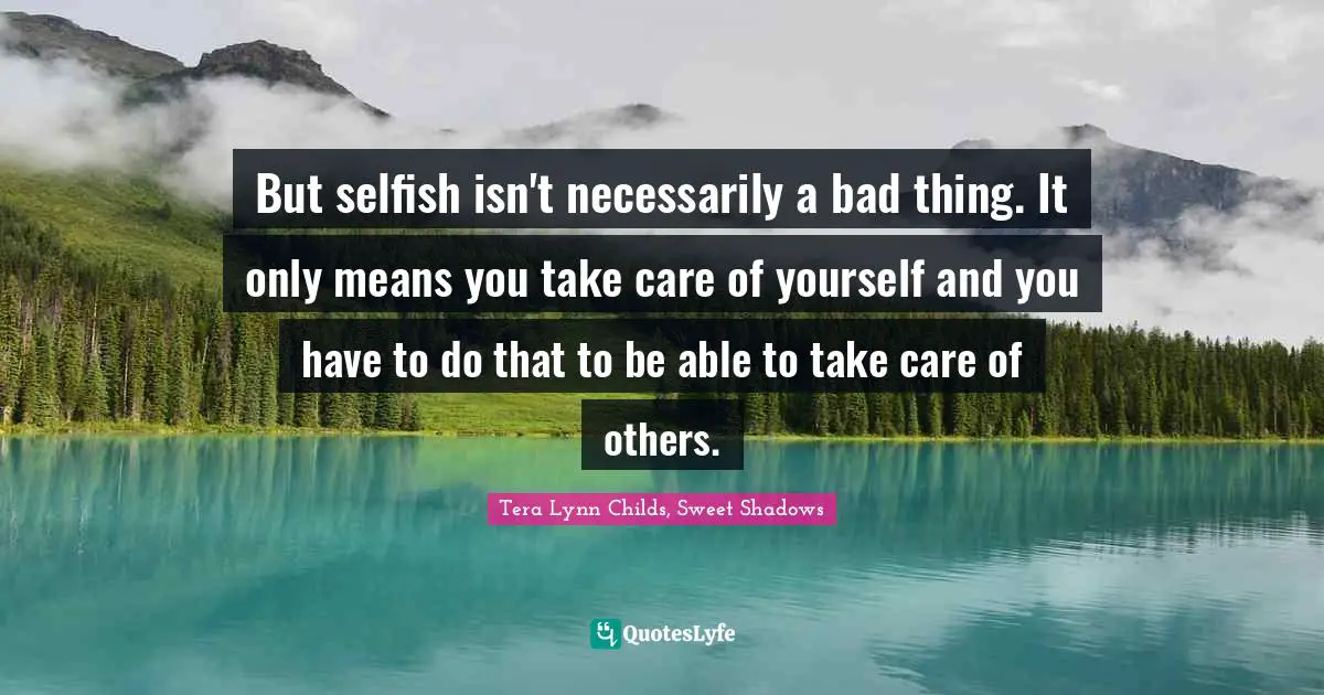 But selfish isn't necessarily a bad thing. It only means you take care of yourself and you have to do that to be able to take care of others.