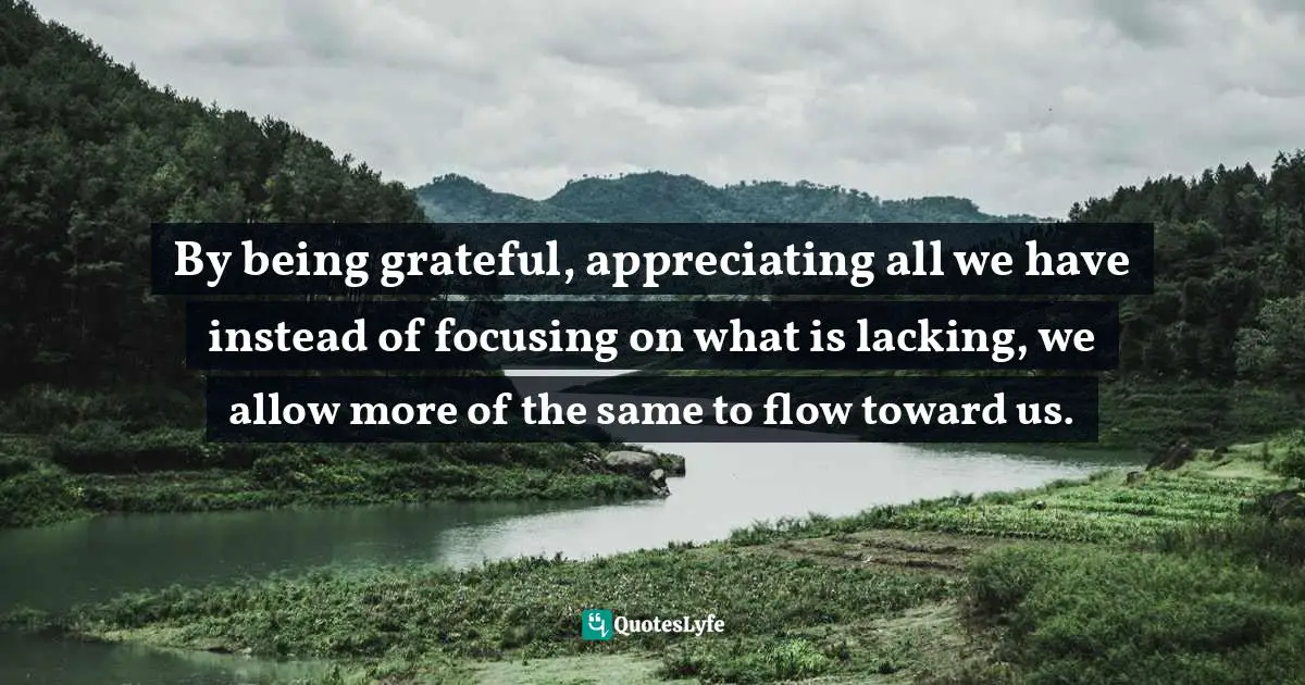 By being grateful, appreciating all we have instead of focusing on what is lacking, we allow more of the same to flow toward us.