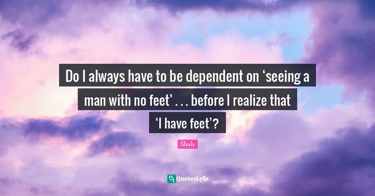 Do I always have to be dependent on ‘seeing a man with no feet’ . . . before I realize that ‘I have feet’?