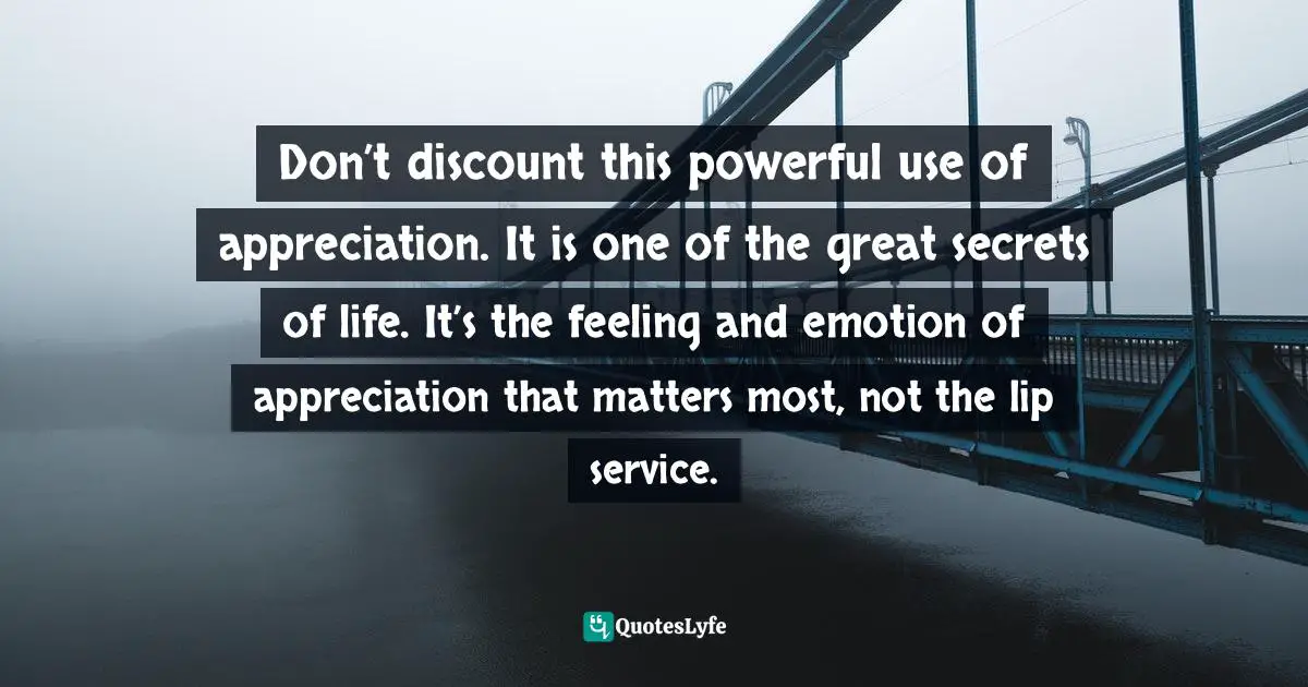 Don’t discount this powerful use of appreciation. It is one of the great secrets of life. It’s the feeling and emotion of appreciation that matters most, not the lip service.