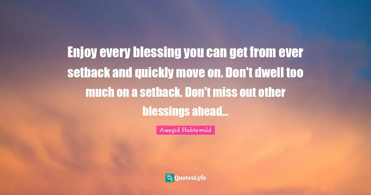Enjoy every blessing you can get from ever setback and quickly move on. Don't dwell too much on a setback. Don't miss out other blessings ahead...