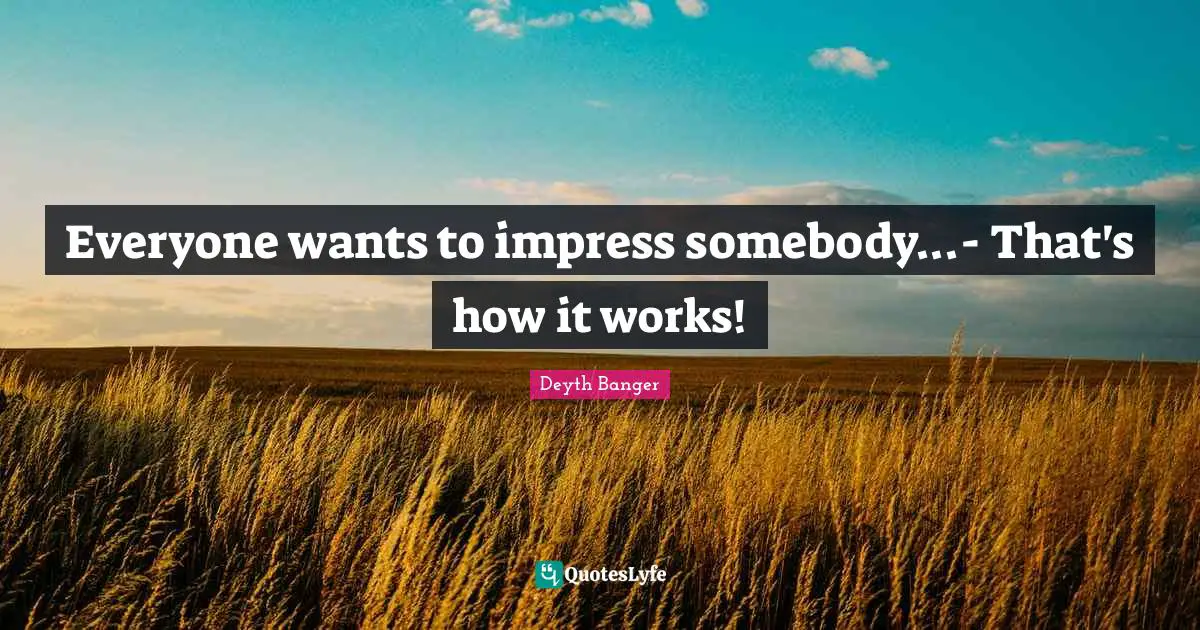 Everyone wants to impress somebody...- That's how it works!