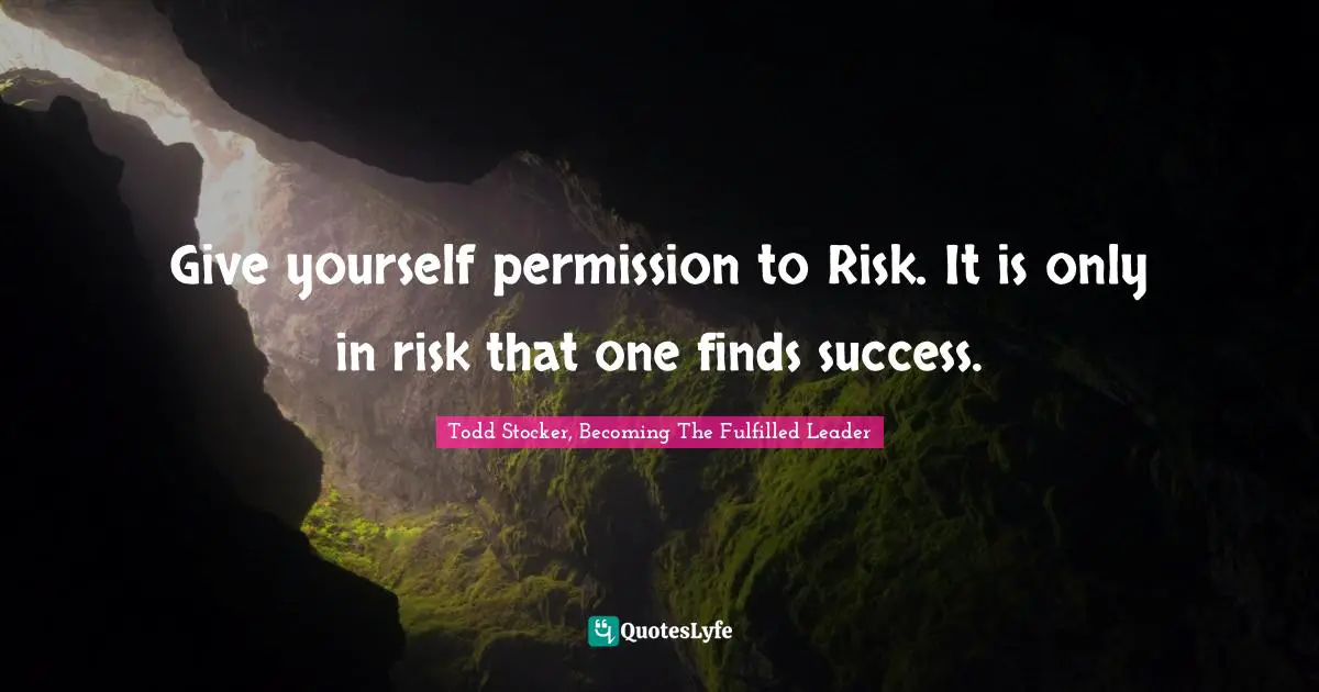 Give yourself permission to Risk. It is only in risk that one finds success.