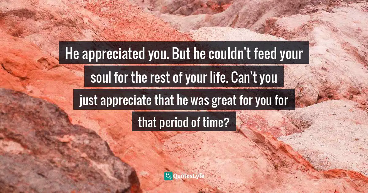 He appreciated you. But he couldn't feed your soul for the rest of your life. Can't you just appreciate that he was great for you for that period of time?