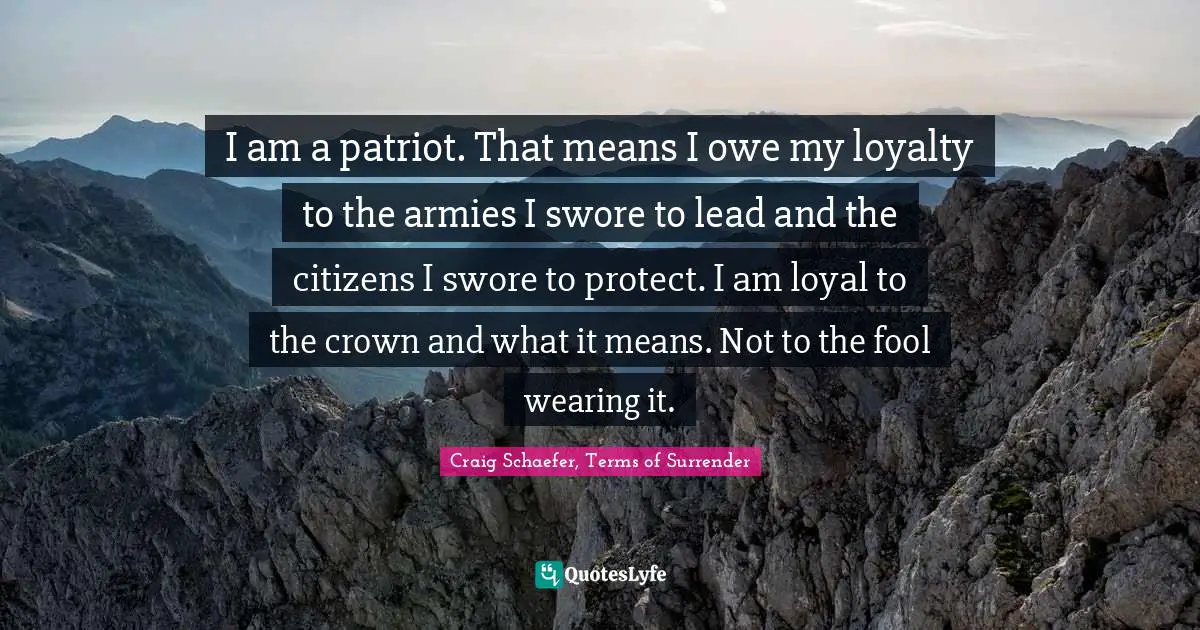 I am a patriot. That means I owe my loyalty to the armies I swore to lead and the citizens I swore to protect. I am loyal to the crown and what it means. Not to the fool wearing it.