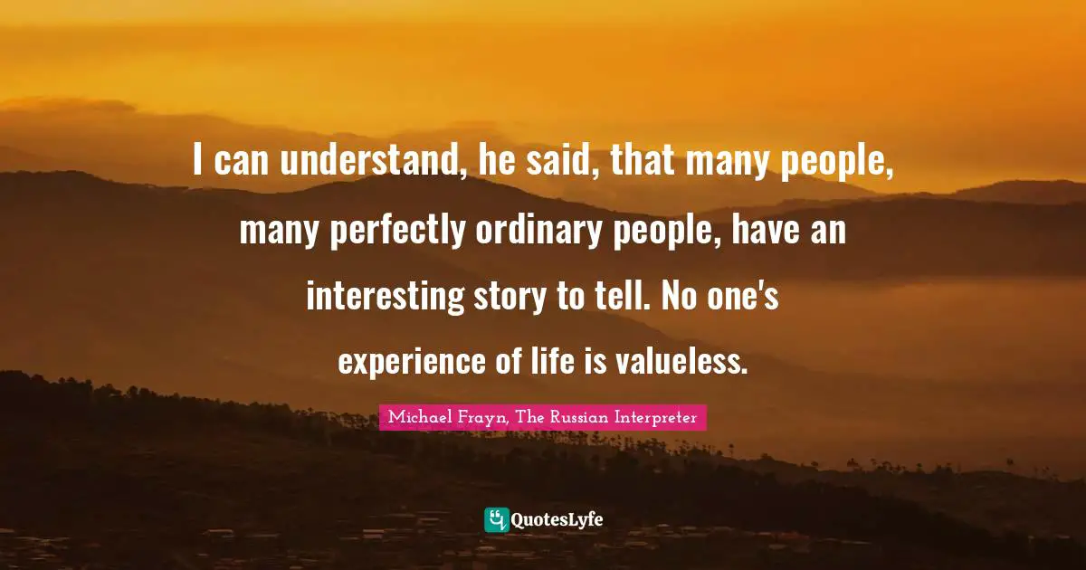 Reality Of Life Quotes: "I can understand, he said, that many people, many perfectly ordinary people, have an interesting story to tell. No one's experience of life is valueless."