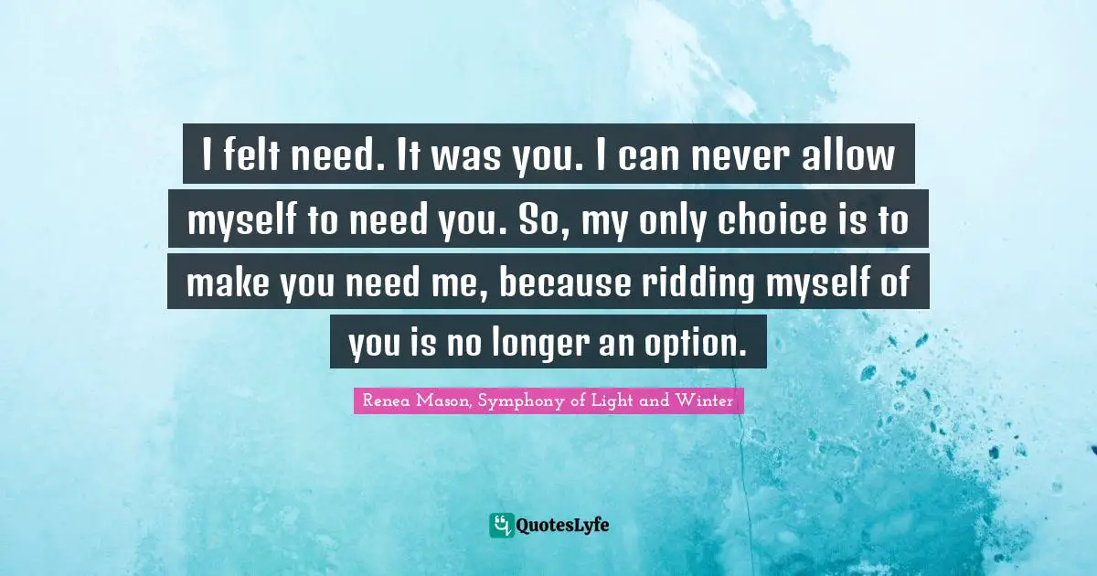 I felt need. It was you. I can never allow myself to need you. So, my only choice is to make you need me, because ridding myself of you is no longer an option.