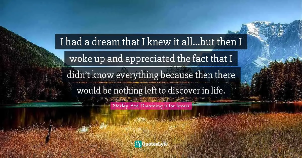 I had a dream that I knew it all…but then I woke up and appreciated the fact that I didn’t know everything because then there would be nothing left to discover in life.