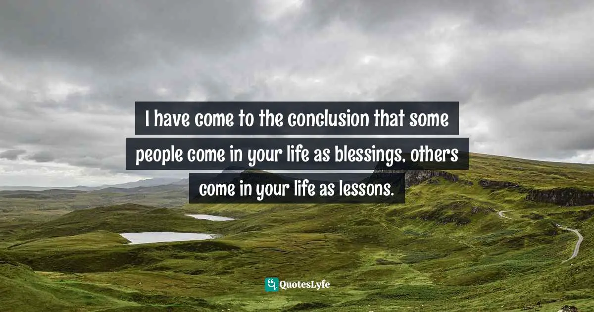 I have come to the conclusion that some people come in your life as blessings, others come in your life as lessons.