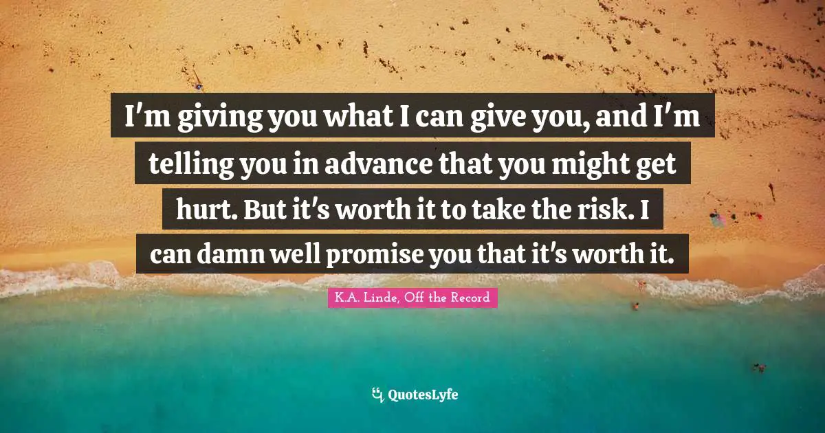 K.A. Linde, Off The Record Quotes: "I'm giving you what I can give you, and I'm telling you in advance that you might get hurt. But it's worth it to take the risk. I can damn well promise you that it's worth it."