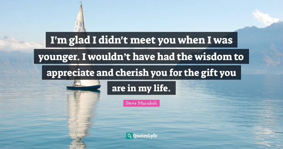 I'm glad I didn't meet you when I was younger. I wouldn’t have had the wisdom to appreciate and cherish you for the gift you are in my life.