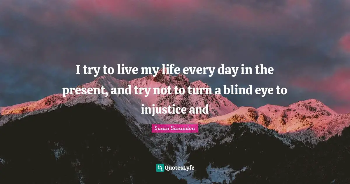 I try to live my life every day in the present, and try not to turn a blind eye to injustice and